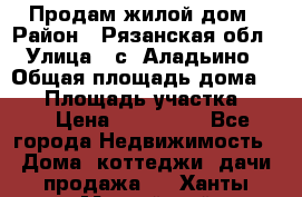 Продам жилой дом › Район ­ Рязанская обл › Улица ­ с. Аладьино › Общая площадь дома ­ 65 › Площадь участка ­ 14 › Цена ­ 800 000 - Все города Недвижимость » Дома, коттеджи, дачи продажа   . Ханты-Мансийский,Нижневартовск г.